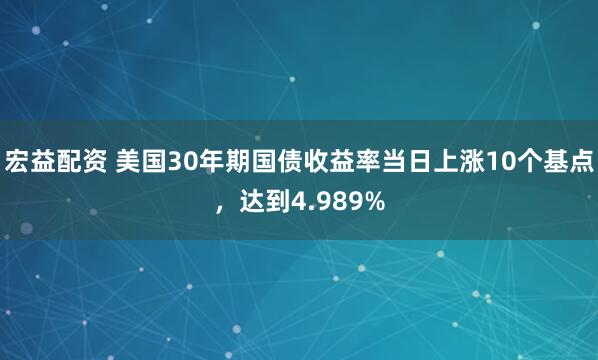 宏益配资 美国30年期国债收益率当日上涨10个基点，达到4.989%