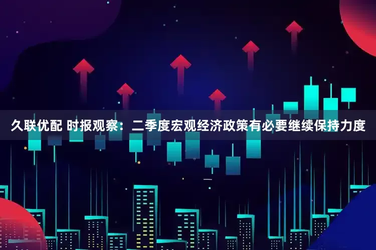 久联优配 时报观察：二季度宏观经济政策有必要继续保持力度