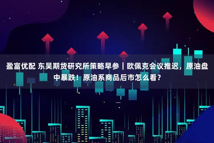 盈富优配 东吴期货研究所策略早参｜欧佩克会议推迟，原油盘中暴跌！原油系商品后市怎么看？