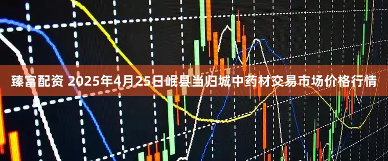 臻富配资 2025年4月25日岷县当归城中药材交易市场价格行情