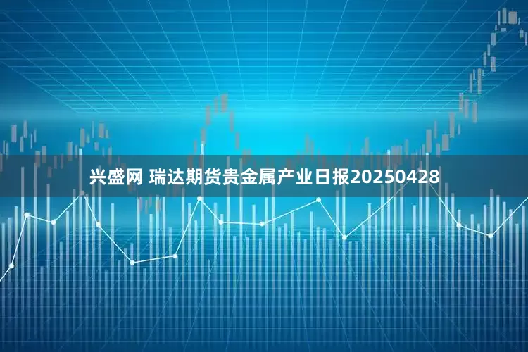 兴盛网 瑞达期货贵金属产业日报20250428