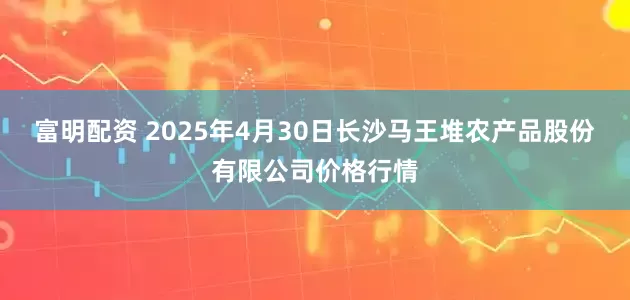 富明配资 2025年4月30日长沙马王堆农产品股份有限公司价格行情