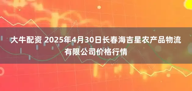 大牛配资 2025年4月30日长春海吉星农产品物流有限公司价格行情