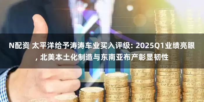 N配资 太平洋给予涛涛车业买入评级: 2025Q1业绩亮眼, 北美本土化制造与东南亚布产彰显韧性