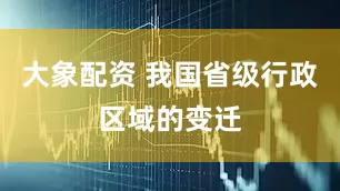 大象配资 我国省级行政区域的变迁