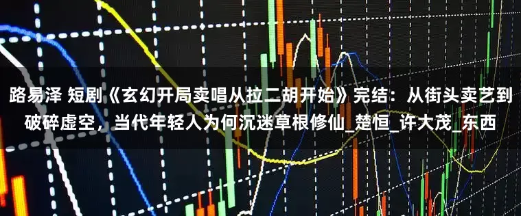 路易泽 短剧《玄幻开局卖唱从拉二胡开始》完结：从街头卖艺到破碎虚空，当代年轻人为何沉迷草根修仙_楚恒_许大茂_东西