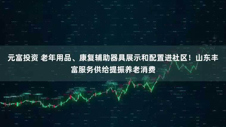 元富投资 老年用品、康复辅助器具展示和配置进社区！山东丰富服务供给提振养老消费