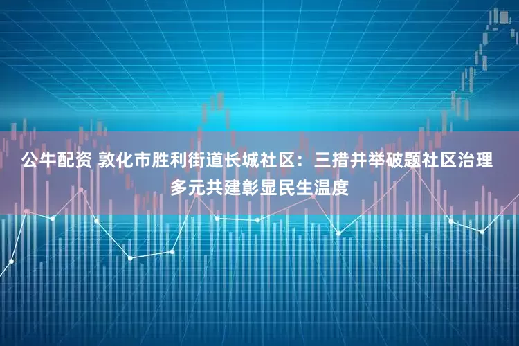 公牛配资 敦化市胜利街道长城社区：三措并举破题社区治理 多元共建彰显民生温度