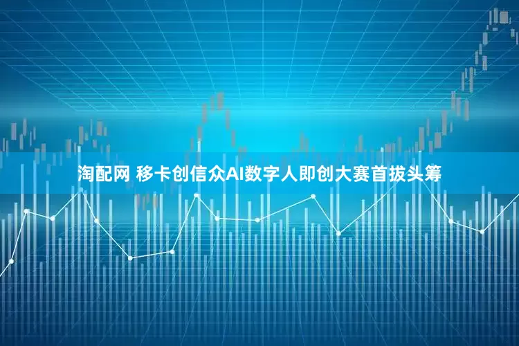 淘配网 移卡创信众AI数字人即创大赛首拔头筹