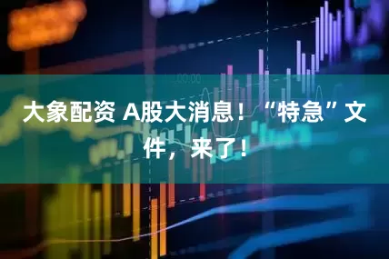 大象配资 A股大消息！“特急”文件，来了！