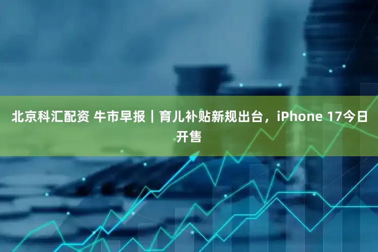 北京科汇配资 牛市早报｜育儿补贴新规出台，iPhone 17今日开售