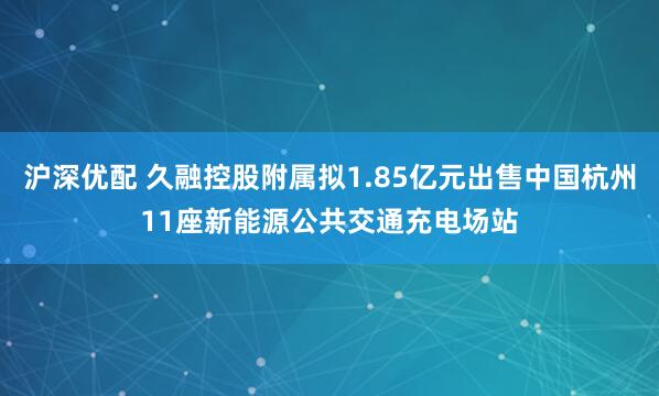 沪深优配 久融控股附属拟1.85亿元出售中国杭州11座新能源公共交通充电场站