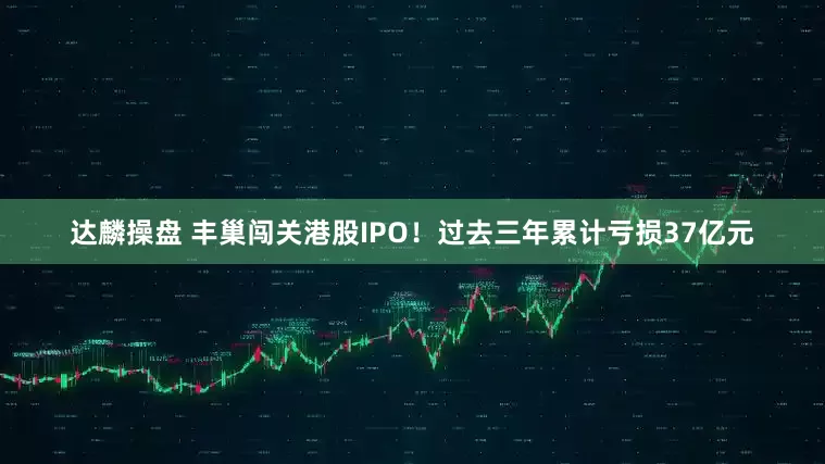 达麟操盘 丰巢闯关港股IPO！过去三年累计亏损37亿元