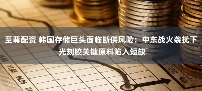 至尊配资 韩国存储巨头面临断供风险：中东战火袭扰下 光刻胶关键原料陷入短缺