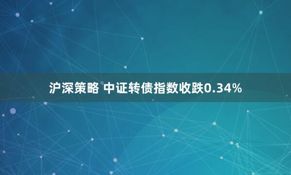 沪深策略 中证转债指数收跌0.34%