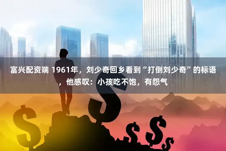 富兴配资端 1961年，刘少奇回乡看到“打倒刘少奇”的标语，他感叹：小孩吃不饱，有怨气